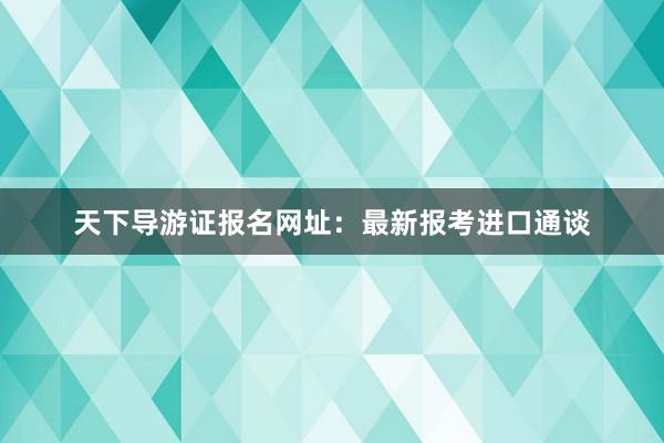 天下导游证报名网址：最新报考进口通谈