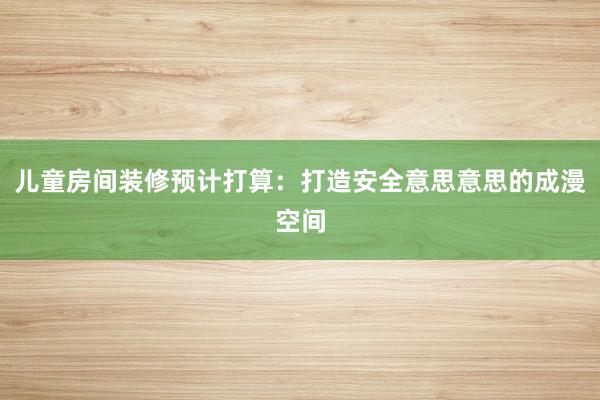 儿童房间装修预计打算：打造安全意思意思的成漫空间